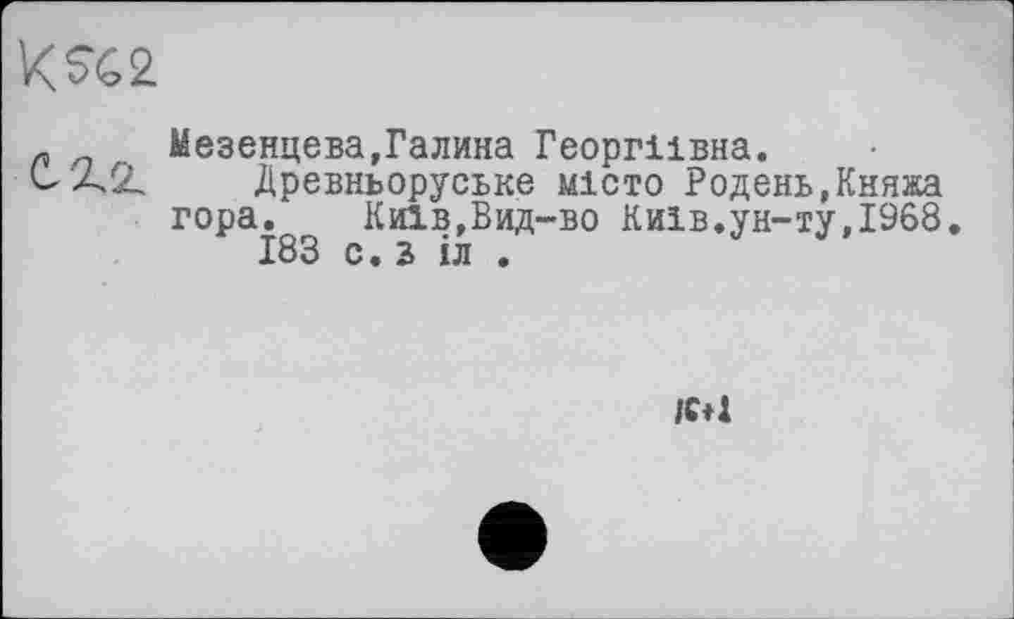 ﻿л n . Мезенцева,Галина Георгіївна.
С AZ Древньоруське місто Родень,Княжа гора. Киів,Вид-во Київ.ун-ту,1968.
183 с. 2 іл .
/€♦1